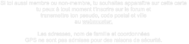 Si toi aussi membre ou non-membre, tu souhaites apparaître sur cette carte  tu peux à tout moment t’inscrire sur le forum et transmettre ton pseudo, code postal et ville  au webmaster.  Les adresses, nom de famille et coordonnées  GPS ne sont pas admises pour des raisons de sécurité.