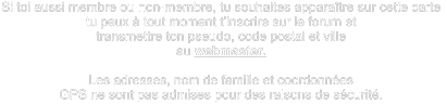 Si toi aussi membre ou non-membre, tu souhaites apparaître sur cette carte  tu peux à tout moment t’inscrire sur le forum et transmettre ton pseudo, code postal et ville  au webmaster.  Les adresses, nom de famille et coordonnées  GPS ne sont pas admises pour des raisons de sécurité.